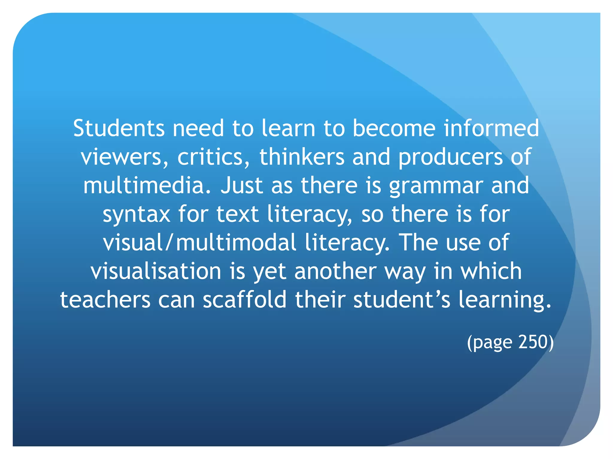Students need to learn to become informed
  viewers, critics, thinkers and producers of
  multimedia. Just as there is grammar and
    syntax for text literacy, so there is for
    visual/multimodal literacy. The use of
   visualisation is yet another way in which
teachers can scaffold their student’s learning.
                                      (page 250)
 