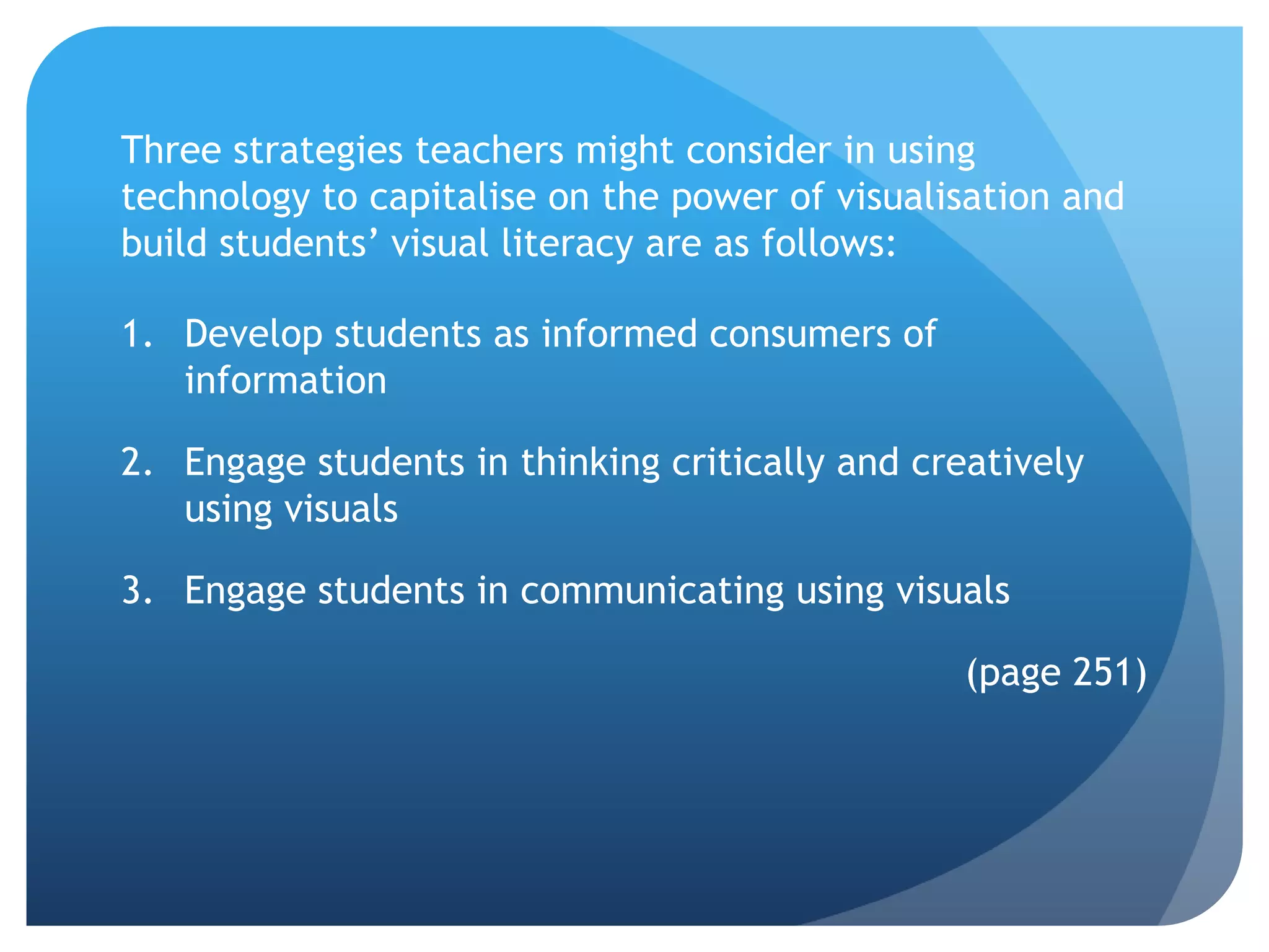Three strategies teachers might consider in using
technology to capitalise on the power of visualisation and
build students’ visual literacy are as follows:

1. Develop students as informed consumers of
   information

2. Engage students in thinking critically and creatively
   using visuals

3. Engage students in communicating using visuals

                                                 (page 251)
 