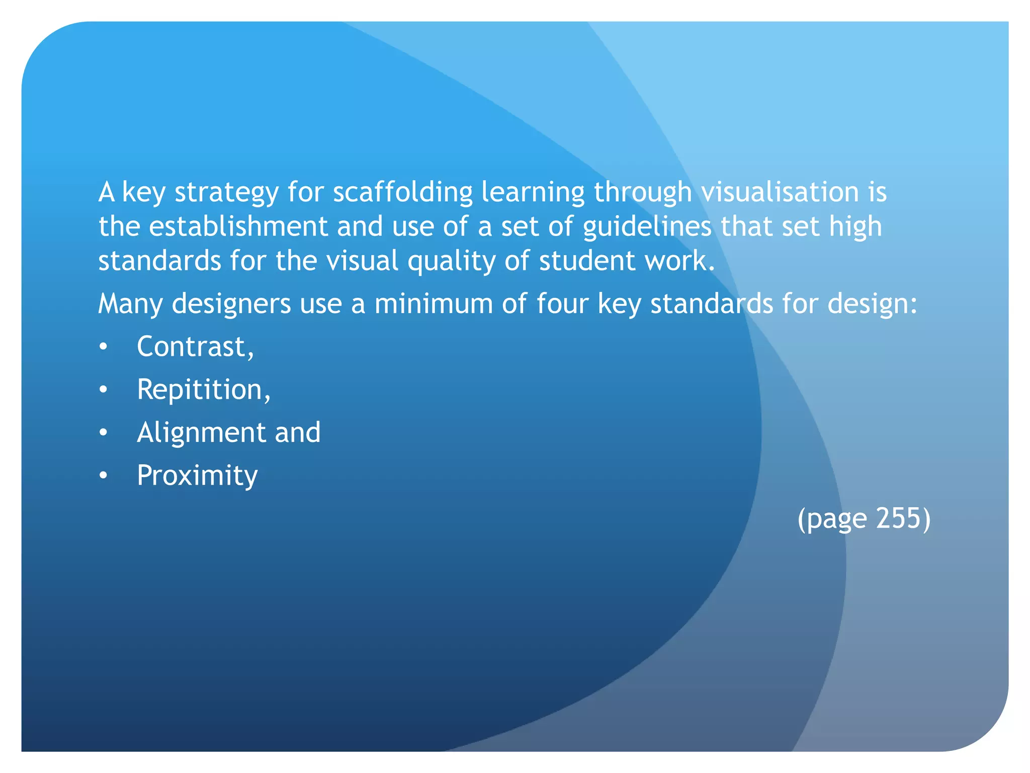 A key strategy for scaffolding learning through visualisation is
the establishment and use of a set of guidelines that set high
standards for the visual quality of student work.
Many designers use a minimum of four key standards for design:
• Contrast,
• Repitition,
• Alignment and
• Proximity
                                                        (page 255)
 