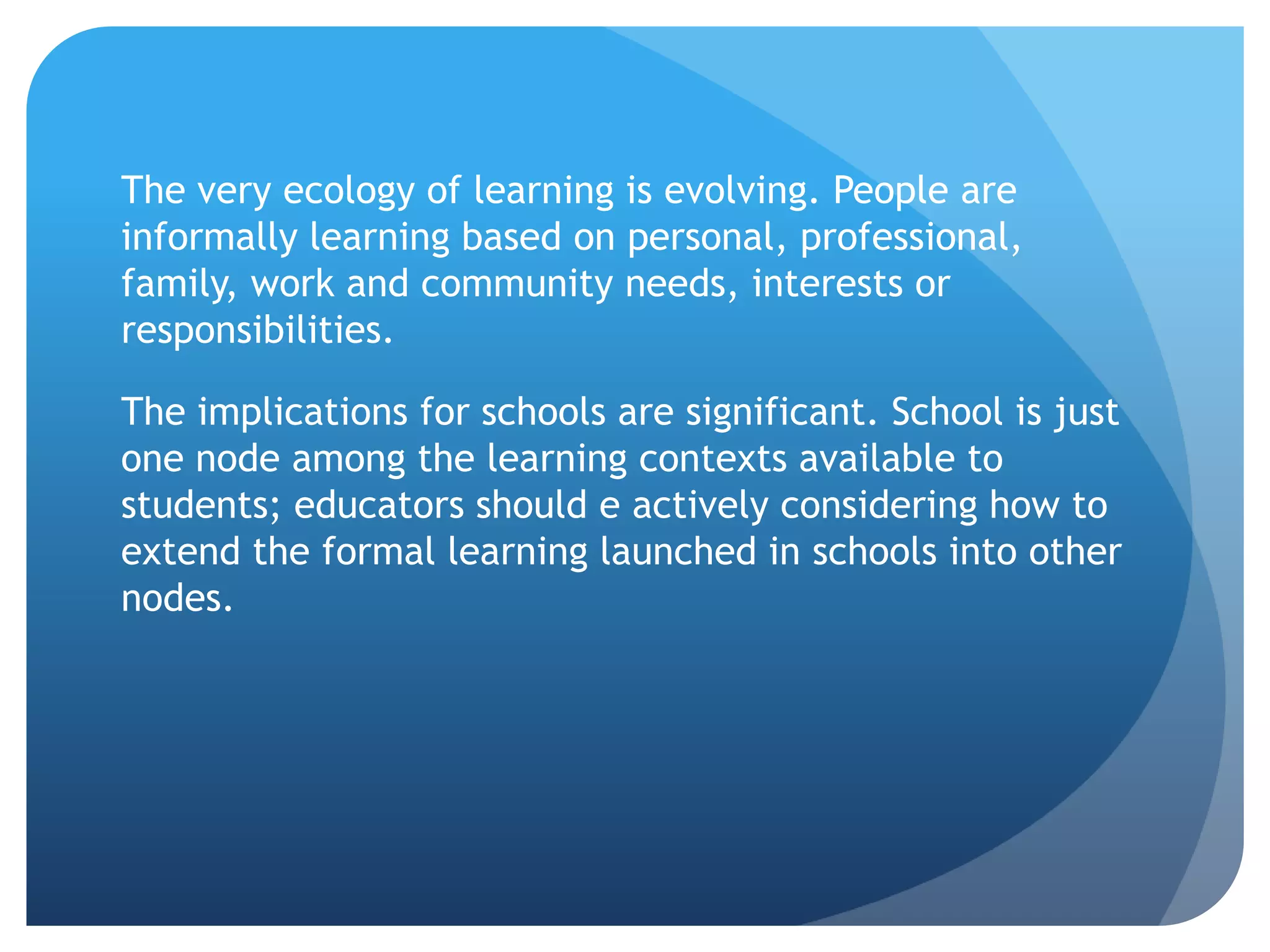 The very ecology of learning is evolving. People are
informally learning based on personal, professional,
family, work and community needs, interests or
responsibilities.

The implications for schools are significant. School is just
one node among the learning contexts available to
students; educators should e actively considering how to
extend the formal learning launched in schools into other
nodes.
 