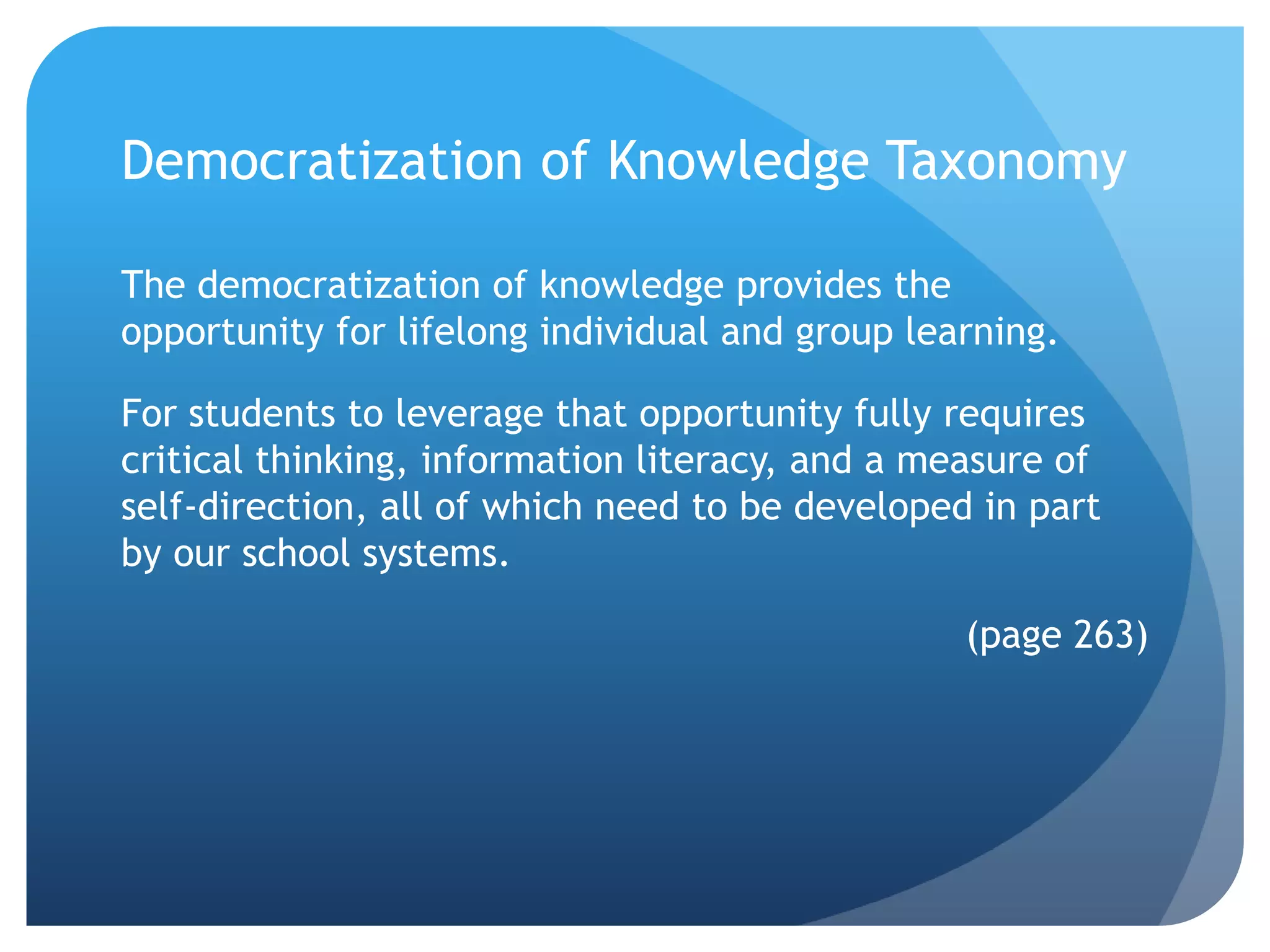 Democratization of Knowledge Taxonomy

The democratization of knowledge provides the
opportunity for lifelong individual and group learning.

For students to leverage that opportunity fully requires
critical thinking, information literacy, and a measure of
self-direction, all of which need to be developed in part
by our school systems.

                                                 (page 263)
 