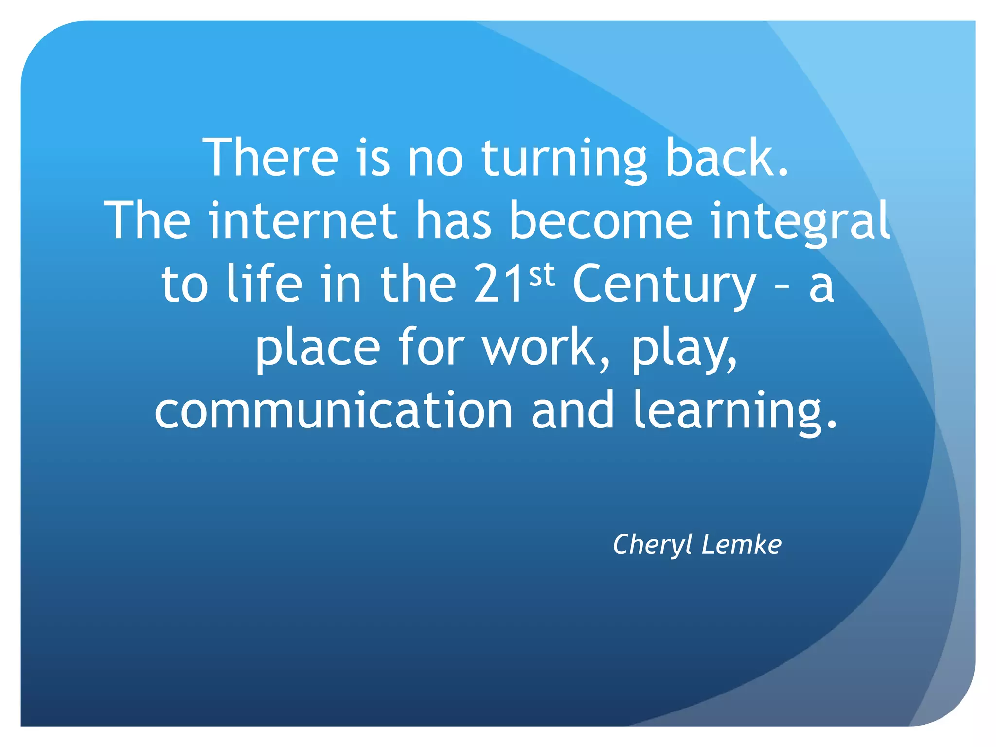 There is no turning back.
The internet has become integral
  to life in the 21st Century – a
       place for work, play,
  communication and learning.

                     Cheryl Lemke
 