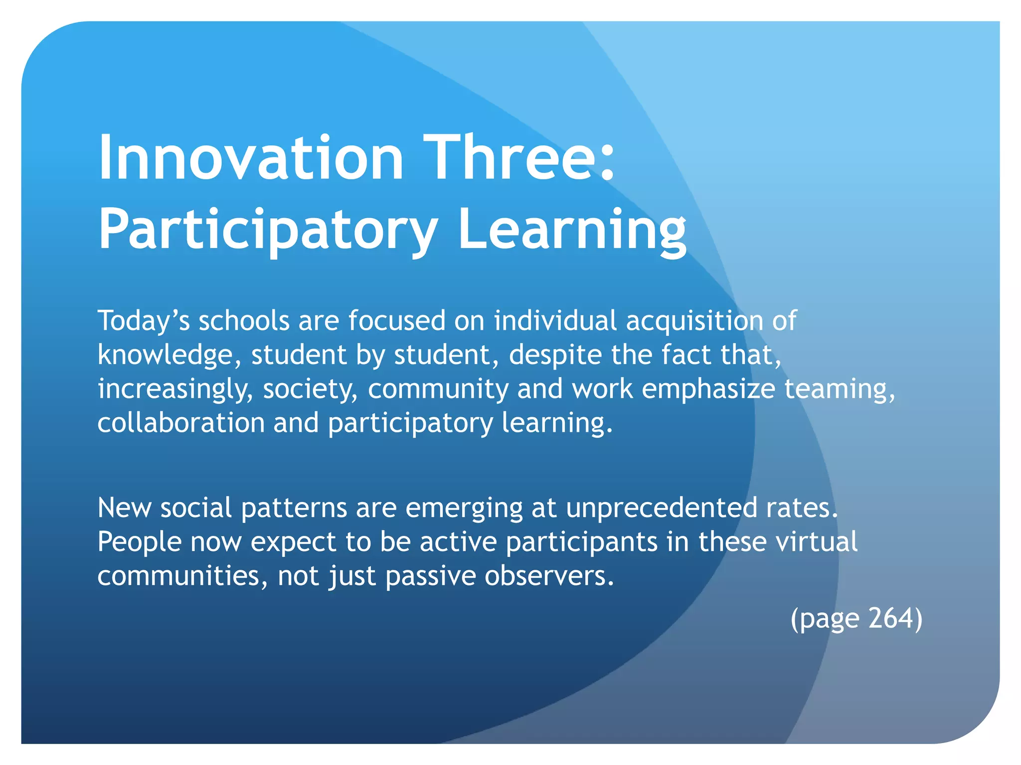 Innovation Three:
Participatory Learning
Today’s schools are focused on individual acquisition of
knowledge, student by student, despite the fact that,
increasingly, society, community and work emphasize teaming,
collaboration and participatory learning.

New social patterns are emerging at unprecedented rates.
People now expect to be active participants in these virtual
communities, not just passive observers.
                                                      (page 264)
 
