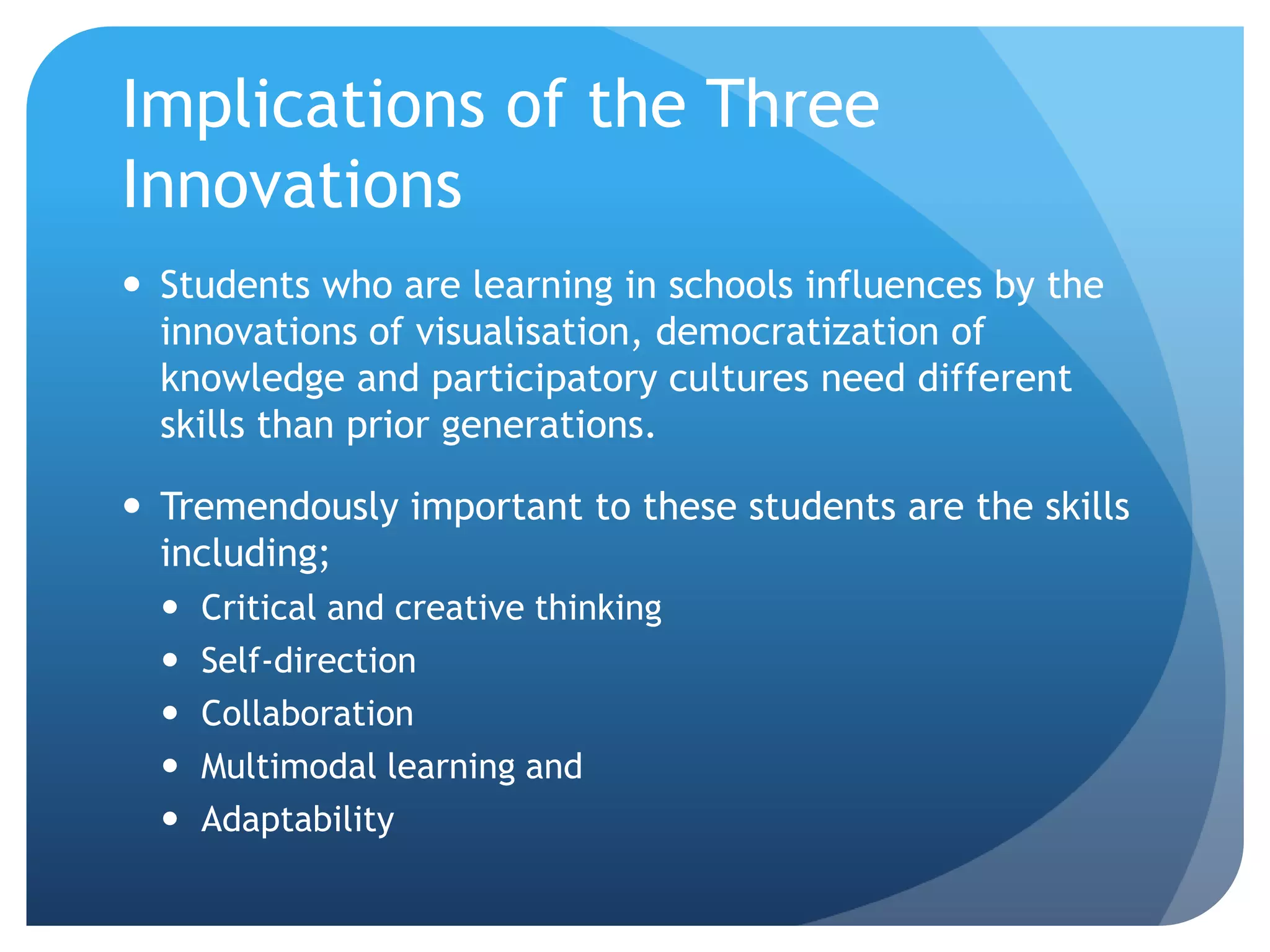 Implications of the Three
Innovations
 Students who are learning in schools influences by the
  innovations of visualisation, democratization of
  knowledge and participatory cultures need different
  skills than prior generations.

 Tremendously important to these students are the skills
  including;
     Critical and creative thinking
     Self-direction
     Collaboration
     Multimodal learning and
     Adaptability
 