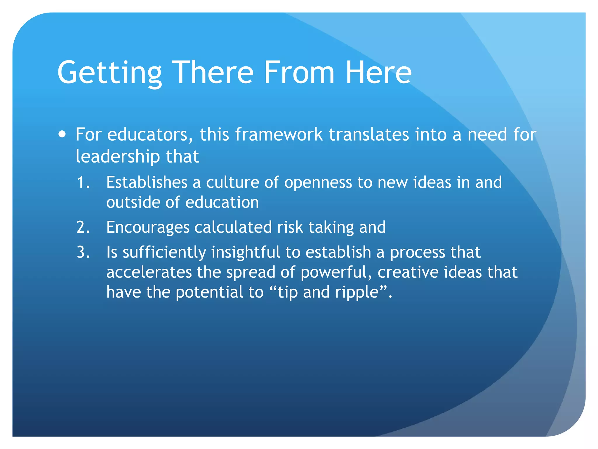 Getting There From Here
 For educators, this framework translates into a need for
  leadership that
  1. Establishes a culture of openness to new ideas in and
     outside of education
  2. Encourages calculated risk taking and
  3. Is sufficiently insightful to establish a process that
     accelerates the spread of powerful, creative ideas that
     have the potential to “tip and ripple”.
 