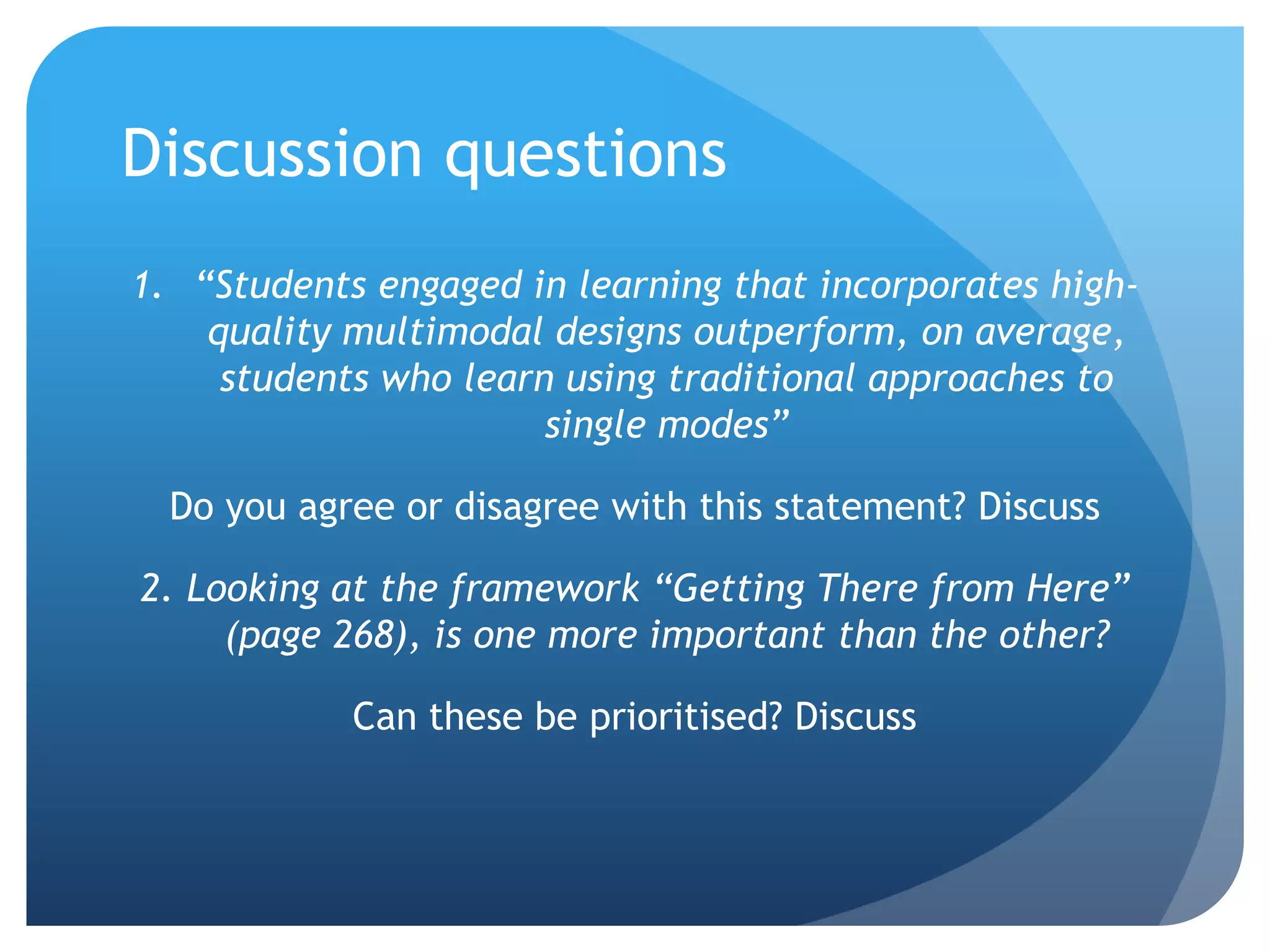 Discussion questions
1. “Students engaged in learning that incorporates high-
    quality multimodal designs outperform, on average,
     students who learn using traditional approaches to
                       single modes”

  Do you agree or disagree with this statement? Discuss

2. Looking at the framework “Getting There from Here”
     (page 268), is one more important than the other?

            Can these be prioritised? Discuss
 