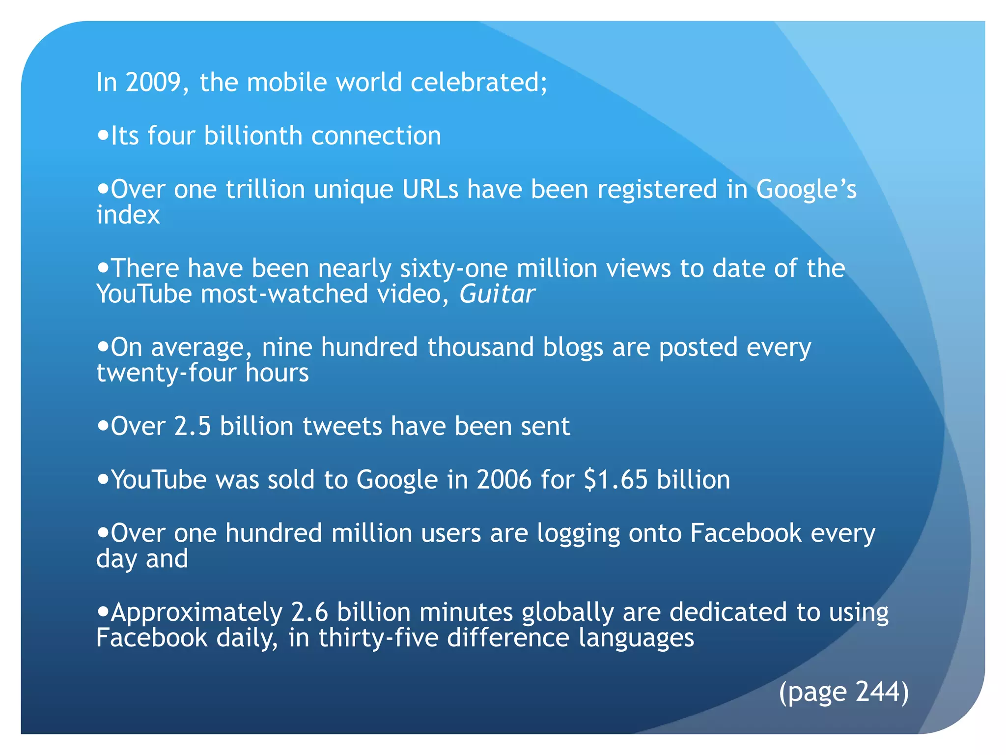 In 2009, the mobile world celebrated;

Its four billionth connection

Over one trillion unique URLs have been registered in Google’s
index

There have been nearly sixty-one million views to date of the
YouTube most-watched video, Guitar

On average, nine hundred thousand blogs are posted every
twenty-four hours

Over 2.5 billion tweets have been sent

YouTube was sold to Google in 2006 for $1.65 billion

Over one hundred million users are logging onto Facebook every
day and

Approximately 2.6 billion minutes globally are dedicated to using
Facebook daily, in thirty-five difference languages

                                                        (page 244)
 