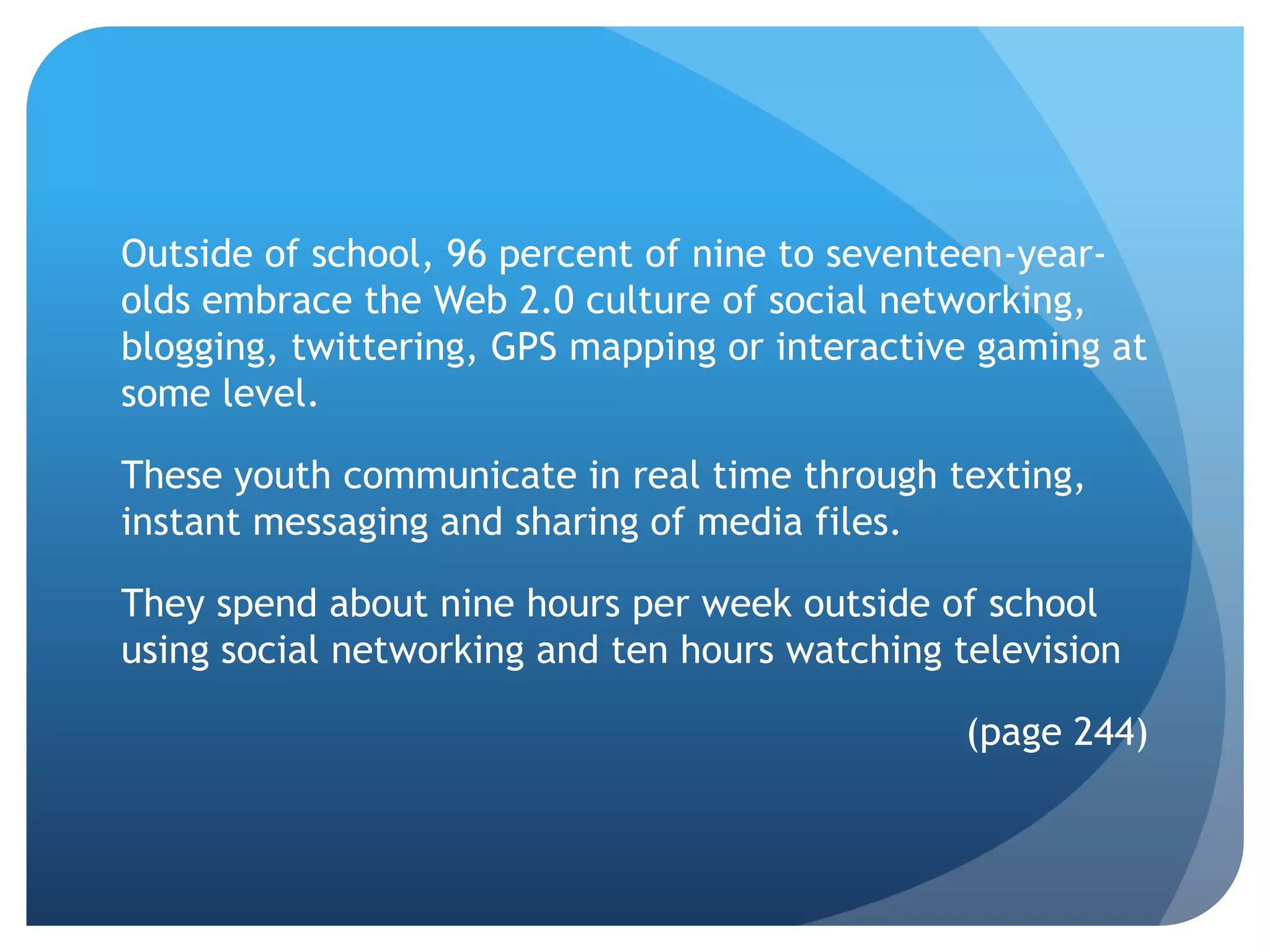 Outside of school, 96 percent of nine to seventeen-year-
olds embrace the Web 2.0 culture of social networking,
blogging, twittering, GPS mapping or interactive gaming at
some level.

These youth communicate in real time through texting,
instant messaging and sharing of media files.

They spend about nine hours per week outside of school
using social networking and ten hours watching television

                                                (page 244)
 