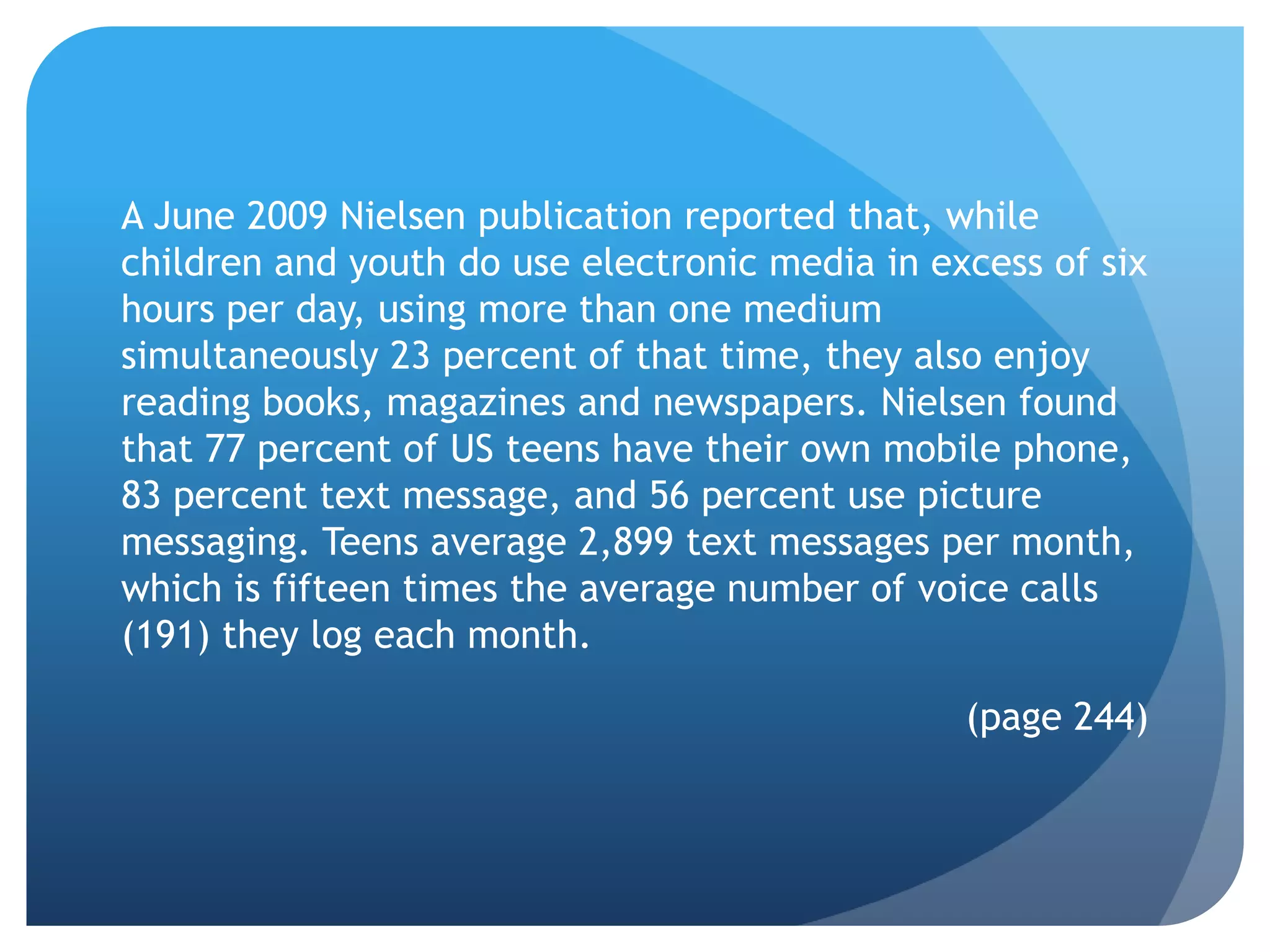 A June 2009 Nielsen publication reported that, while
children and youth do use electronic media in excess of six
hours per day, using more than one medium
simultaneously 23 percent of that time, they also enjoy
reading books, magazines and newspapers. Nielsen found
that 77 percent of US teens have their own mobile phone,
83 percent text message, and 56 percent use picture
messaging. Teens average 2,899 text messages per month,
which is fifteen times the average number of voice calls
(191) they log each month.

                                                (page 244)
 