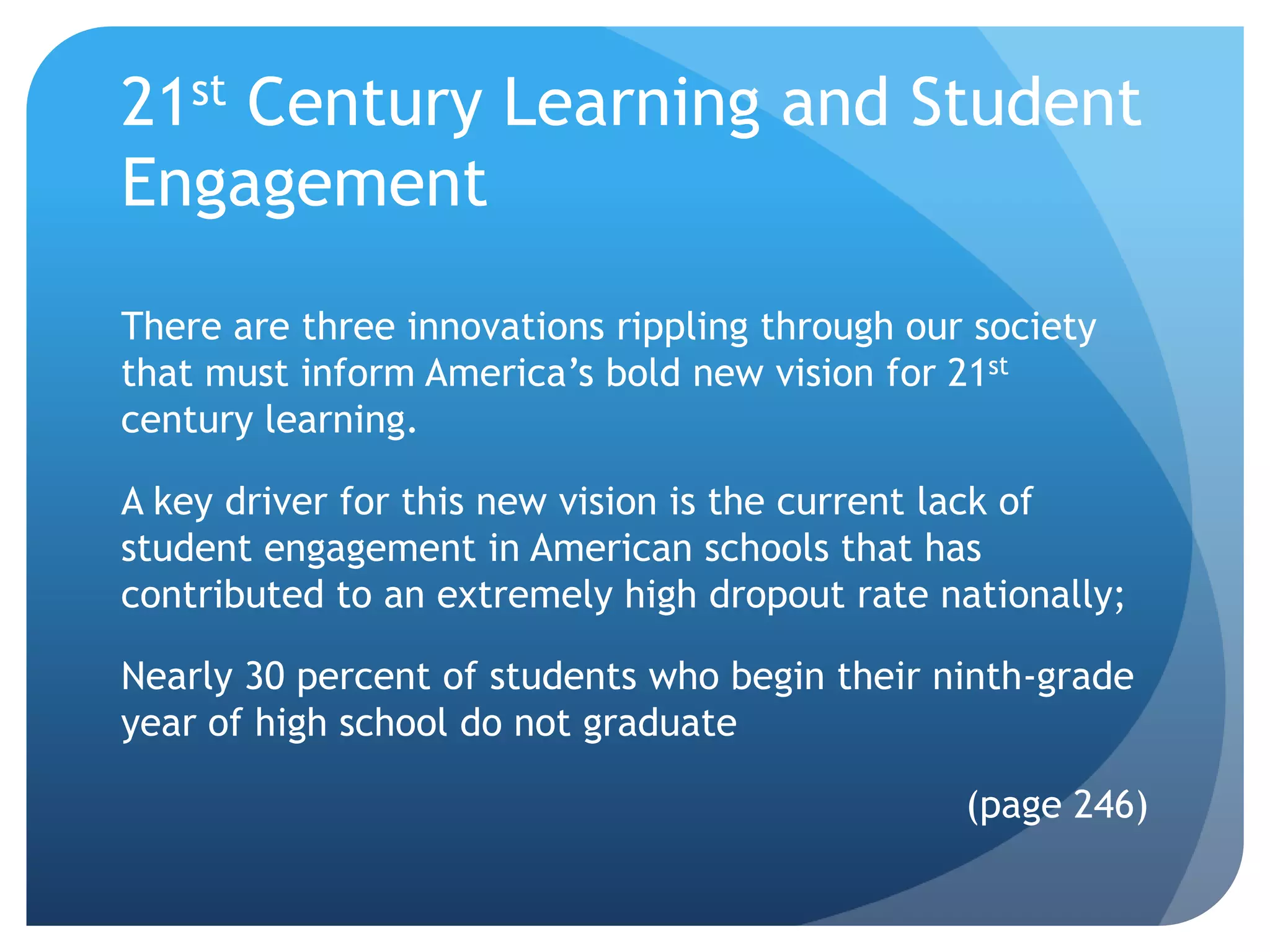 21st Century Learning and Student
Engagement
There are three innovations rippling through our society
that must inform America’s bold new vision for 21st
century learning.

A key driver for this new vision is the current lack of
student engagement in American schools that has
contributed to an extremely high dropout rate nationally;

Nearly 30 percent of students who begin their ninth-grade
year of high school do not graduate

                                                (page 246)
 