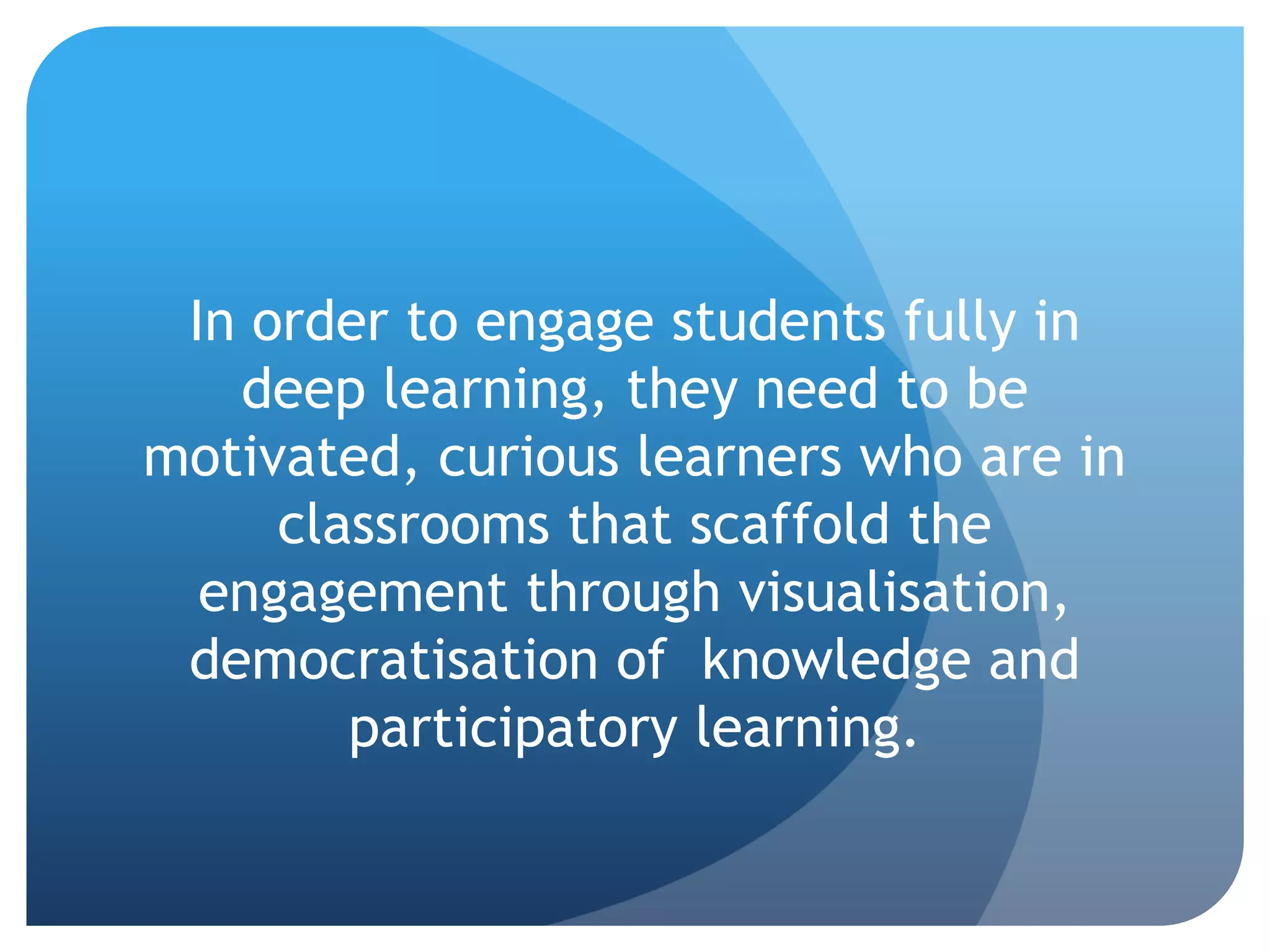 In order to engage students fully in
   deep learning, they need to be
motivated, curious learners who are in
     classrooms that scaffold the
  engagement through visualisation,
 democratisation of knowledge and
        participatory learning.
 