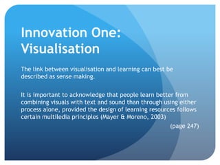 Innovation One:
Visualisation
The link between visualisation and learning can best be
described as sense making.

It is important to acknowledge that people learn better from
combining visuals with text and sound than through using either
process alone, provided the design of learning resources follows
certain multiledia principles (Mayer & Moreno, 2003)
                                                      (page 247)
 