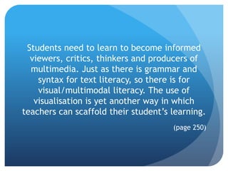 Students need to learn to become informed
  viewers, critics, thinkers and producers of
  multimedia. Just as there is grammar and
    syntax for text literacy, so there is for
    visual/multimodal literacy. The use of
   visualisation is yet another way in which
teachers can scaffold their student’s learning.
                                      (page 250)
 