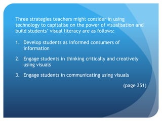 Three strategies teachers might consider in using
technology to capitalise on the power of visualisation and
build students’ visual literacy are as follows:

1. Develop students as informed consumers of
   information

2. Engage students in thinking critically and creatively
   using visuals

3. Engage students in communicating using visuals

                                                 (page 251)
 