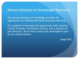 Democratization of Knowledge Taxonomy

The democratization of knowledge provides the
opportunity for lifelong individual and group learning.

For students to leverage that opportunity fully requires
critical thinking, information literacy, and a measure of
self-direction, all of which need to be developed in part
by our school systems.

                                                 (page 263)
 