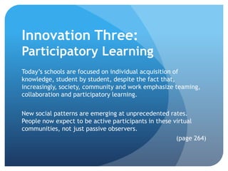 Innovation Three:
Participatory Learning
Today’s schools are focused on individual acquisition of
knowledge, student by student, despite the fact that,
increasingly, society, community and work emphasize teaming,
collaboration and participatory learning.

New social patterns are emerging at unprecedented rates.
People now expect to be active participants in these virtual
communities, not just passive observers.
                                                      (page 264)
 