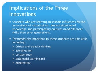 Implications of the Three
Innovations
 Students who are learning in schools influences by the
  innovations of visualisation, democratization of
  knowledge and participatory cultures need different
  skills than prior generations.

 Tremendously important to these students are the skills
  including;
     Critical and creative thinking
     Self-direction
     Collaboration
     Multimodal learning and
     Adaptability
 