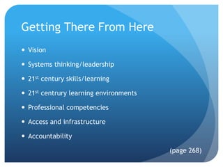 Getting There From Here
 Vision

 Systems thinking/leadership

 21st century skills/learning

 21st centrury learning environments

 Professional competencies

 Access and infrastructure

 Accountability

                                        (page 268)
 
