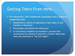 Getting There From Here
 For educators, this framework translates into a need for
  leadership that
  1. Establishes a culture of openness to new ideas in and
     outside of education
  2. Encourages calculated risk taking and
  3. Is sufficiently insightful to establish a process that
     accelerates the spread of powerful, creative ideas that
     have the potential to “tip and ripple”.
 
