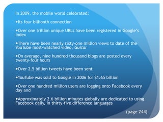 In 2009, the mobile world celebrated;

Its four billionth connection

Over one trillion unique URLs have been registered in Google’s
index

There have been nearly sixty-one million views to date of the
YouTube most-watched video, Guitar

On average, nine hundred thousand blogs are posted every
twenty-four hours

Over 2.5 billion tweets have been sent

YouTube was sold to Google in 2006 for $1.65 billion

Over one hundred million users are logging onto Facebook every
day and

Approximately 2.6 billion minutes globally are dedicated to using
Facebook daily, in thirty-five difference languages

                                                        (page 244)
 