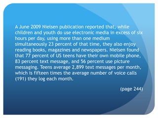 A June 2009 Nielsen publication reported that, while
children and youth do use electronic media in excess of six
hours per day, using more than one medium
simultaneously 23 percent of that time, they also enjoy
reading books, magazines and newspapers. Nielsen found
that 77 percent of US teens have their own mobile phone,
83 percent text message, and 56 percent use picture
messaging. Teens average 2,899 text messages per month,
which is fifteen times the average number of voice calls
(191) they log each month.

                                                (page 244)
 