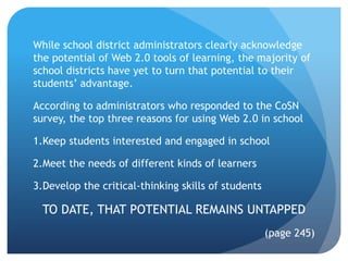 While school district administrators clearly acknowledge
the potential of Web 2.0 tools of learning, the majority of
school districts have yet to turn that potential to their
students’ advantage.

According to administrators who responded to the CoSN
survey, the top three reasons for using Web 2.0 in school

1.Keep students interested and engaged in school

2.Meet the needs of different kinds of learners

3.Develop the critical-thinking skills of students

  TO DATE, THAT POTENTIAL REMAINS UNTAPPED
                                                     (page 245)
 