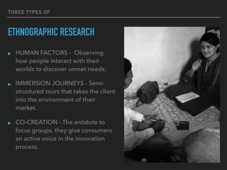 THREE TYPES OF
ETHNOGRAPHIC RESEARCH
▸ HUMAN FACTORS - Observing
how people interact with their
worlds to discover unmet needs.
▸ IMMERSION JOURNEYS - Semi-
structured tours that takes the client
into the environment of their
market.
▸ CO-CREATION - The antidote to
focus groups, they give consumers
an active voice in the innovation
process.
 