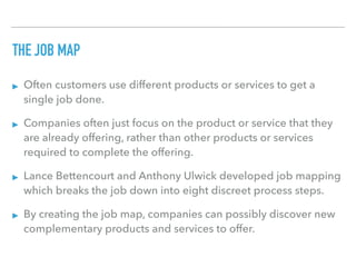 THE JOB MAP
▸ Often customers use different products or services to get a
single job done.
▸ Companies often just focus on the product or service that they
are already offering, rather than other products or services
required to complete the offering.
▸ Lance Bettencourt and Anthony Ulwick developed job mapping
which breaks the job down into eight discreet process steps.
▸ By creating the job map, companies can possibly discover new
complementary products and services to offer.
 