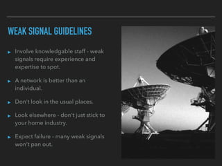 WEAK SIGNAL GUIDELINES
▸ Involve knowledgable staff - weak
signals require experience and
expertise to spot.
▸ A network is better than an
individual.
▸ Don’t look in the usual places.
▸ Look elsewhere - don’t just stick to
your home industry.
▸ Expect failure - many weak signals
won’t pan out.
 