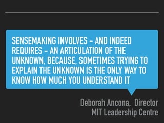 SENSEMAKING INVOLVES - AND INDEED
REQUIRES - AN ARTICULATION OF THE
UNKNOWN, BECAUSE, SOMETIMES TRYING TO
EXPLAIN THE UNKNOWN IS THE ONLY WAY TO
KNOW HOW MUCH YOU UNDERSTAND IT
Deborah Ancona, Director
MIT Leadership Centre
 