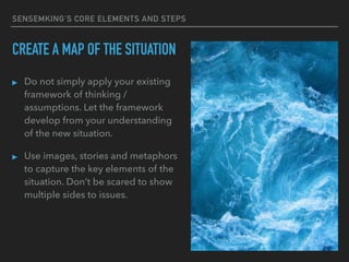 SENSEMKING’S CORE ELEMENTS AND STEPS
CREATE A MAP OF THE SITUATION
▸ Do not simply apply your existing
framework of thinking /
assumptions. Let the framework
develop from your understanding
of the new situation.
▸ Use images, stories and metaphors
to capture the key elements of the
situation. Don’t be scared to show
multiple sides to issues.
 