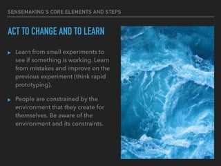 SENSEMAKING’S CORE ELEMENTS AND STEPS
ACT TO CHANGE AND TO LEARN
▸ Learn from small experiments to
see if something is working. Learn
from mistakes and improve on the
previous experiment (think rapid
prototyping).
▸ People are constrained by the
environment that they create for
themselves. Be aware of the
environment and its constraints.
 