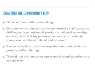 CRAFTING THE OPPORTUNITY MAP
▸ Often combined with sensemaking.
▸ Opportunity mapping is a convergent exercise that focuses on
distilling and synthesizing all previously gathered knowledge
and insights so that key patterns, themes and opportunity
spaces can be deﬁned, reﬁned and explored.
▸ Creates a visual picture for an organization’s potential future
projects and/or offerings.
▸ Think of it as the innovation equivalent of brand extension and/
or expansion.
 