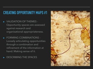 CREATING OPPORTUNITY MAPS #1
▸ VALIDATION OF THEMES -
Opportunity spaces are assessed
against research and
organisational appropriateness.
▸ FORMING COMBINATIONS -
Loosely articulating opportunities
through a combination and
reﬁnement of the information at
hand. Making sense of it.
▸ DESCRIBING THE SPACES
 
