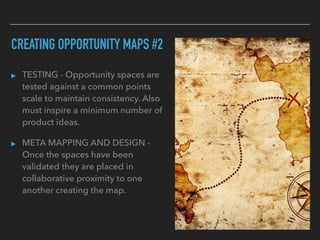 CREATING OPPORTUNITY MAPS #2
▸ TESTING - Opportunity spaces are
tested against a common points
scale to maintain consistency. Also
must inspire a minimum number of
product ideas.
▸ META MAPPING AND DESIGN -
Once the spaces have been
validated they are placed in
collaborative proximity to one
another creating the map.
 