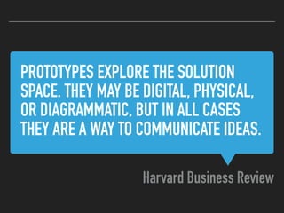 PROTOTYPES EXPLORE THE SOLUTION
SPACE. THEY MAY BE DIGITAL, PHYSICAL,
OR DIAGRAMMATIC, BUT IN ALL CASES
THEY ARE A WAY TO COMMUNICATE IDEAS.
Harvard Business Review
 