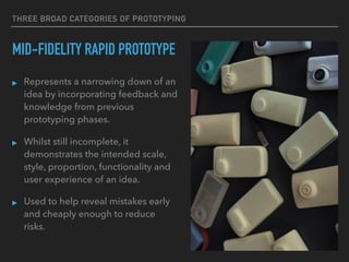 THREE BROAD CATEGORIES OF PROTOTYPING
MID-FIDELITY RAPID PROTOTYPE
▸ Represents a narrowing down of an
idea by incorporating feedback and
knowledge from previous
prototyping phases.
▸ Whilst still incomplete, it
demonstrates the intended scale,
style, proportion, functionality and
user experience of an idea.
▸ Used to help reveal mistakes early
and cheaply enough to reduce
risks.
 
