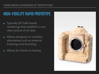 THREE BROAD CATEGORIES OF PROTOTYPING
HIGH-FIDELITY RAPID PROTOTYPE
▸ Typically 3D CAD based
renderings that establish a very
clear picture of an idea.
▸ Allows designers to visualize
alternatives such as material
ﬁnishings and branding.
▸ Allows for hands-on testing.
 