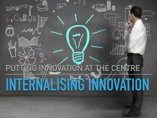 INTERNALISING INNOVATION
PUTTING INNOVATION AT THE CENTRE
 