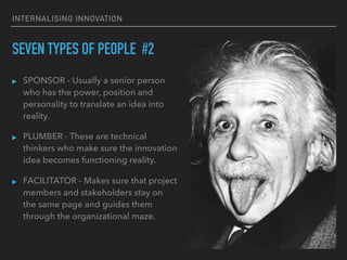 INTERNALISING INNOVATION
SEVEN TYPES OF PEOPLE #2
▸ SPONSOR - Usually a senior person
who has the power, position and
personality to translate an idea into
reality.
▸ PLUMBER - These are technical
thinkers who make sure the innovation
idea becomes functioning reality.
▸ FACILITATOR - Makes sure that project
members and stakeholders stay on
the same page and guides them
through the organizational maze.
 