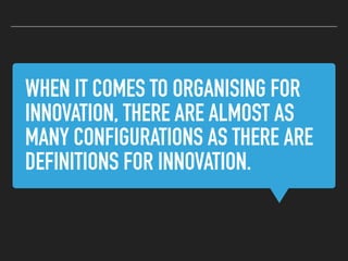 WHEN IT COMES TO ORGANISING FOR
INNOVATION, THERE ARE ALMOST AS
MANY CONFIGURATIONS AS THERE ARE
DEFINITIONS FOR INNOVATION.
 