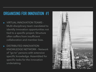 ORGANISING FOR INNOVATION #1
▸ VIRTUAL INNOVATION TEAMS -
Multi-disciplinary team mandated to
identify innovation opportunities not
tied to a speciﬁc project. Structure
often suffers from insufﬁcient
collaboration and member bias.
▸ DISTRIBUTED INNOVATION
KNOWLEDGE NETWORK - Network
of “go to” persons with extensive
speciﬁc knowledge. Assembled for
speciﬁc tasks for the innovation
undertaking
 