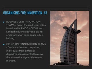 ORGANISING FOR INNOVATION #3
▸ BUSINESS UNIT INNOVATION
TEAMS - Brand focused team often
found within FMCG / CPG ﬁrms.
Limited inﬂuence beyond brand
and innovation experience often
lacking.
▸ CROSS UNIT INNOVATION TEAMS
- Dedicated teams comprising
individuals from different
departments assembled to move
the innovation agenda into new
markets.
 