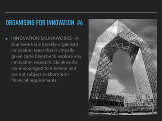 ORGANISING FOR INNOVATION #4
▸ INNOVATION SKUNKWORKS - A
skunkwork is a loosely-organized
innovation team that is virtually
given carte blanche to explore any
innovation research. Skunkworks
are encouraged to innovate and
are not subject to short-term
ﬁnancial requirements .
 