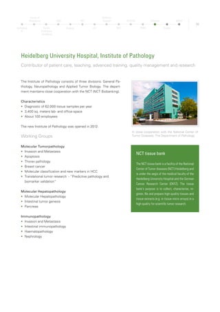 17
Heidelberg University Hospital, Institute of Surgery
Leading institution in abdominal surgery
The Surgical Hospital of Heidelberg University is one of the most
important and traditional surgical centers in Germany. Since its
foundation in 1818 the medical directors frequently gave pioneering
impulses, for example for the founding of a national cancer research
center in 1964 (today the German Cancer Research Center, DKFZ).
Today managing director of the Surgery University Hospital is the
internationally renowned surgeon Professor Dr. Dr. h. c. Markus W.
Büchler.
The Surgery is sub-devided into seven sections:
•	 General, Visceral and Transplantation Surgery
•	 Heart Surgery
•	 Vascular Surgery
•	 Urology
•	 Accident Surgery
•	 Pediadric Surgery
•	 Anaesthesiology
•	 Radiology
Group Molecular OncoSurgery – Successful pancre-
atic cancer research
The group Molecular OncoSurgery, part of the section general, vis-
ceral and transplantation surgery, is a cooperation between the Uni-
versity Hospital Heidelberg and the German Cancer Research Cen-
ter (DKFZ). The group is active in pancreatic cancer and was looking
for a new approach to eleminate cancer stem cells, which are the
driving force of tumors. The team recently found a substance in
broccoli that supports cancer therapy. The substance (sorafenib)
inhibits resistant tumor stem cells and is also especially effective
in combination with sulforaphane, an organic compound found in
broccoli. The results has been published in 2010 in the prestigious
medical journal Cancer Research.
Under one roof: eight sections of surgery
Total Number of surgical
interventions
2011 2012 In total
ambulant 83,804 81,387 165,191
stationary 18,968 19,568 38,536
Heidelberg
TP
Faculty of
Biosciences
Faculty
of Medicine
Heidelberg
OMZ
Hospital
NCT
HIT
Children’s
Hospital
DKFZ
HI-STEM
ZMBH
Pathology
Surgery
MPImF
 