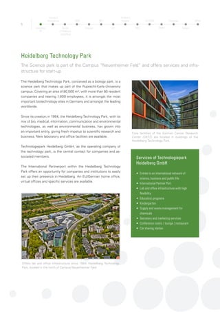 BioQuant: Platform for the development and con-
stant refinement of mathematical models of com-
plex biological systems
6
The Faculty of Biosciences is one of twelve faculties at the Uni-
versity of Heidelberg. It offers Biology, Biotechnology, Pharmacy
and Biochemistry programs to 1.500 undergraduate students and is
responsible for more than 1.200 PhD students.
With more than 100 tenured and non-tenured research groups, the
Faculty of Biosciences is a central player in the Heidelberg Life Sci-
ence Community. Its researchers address fundamental questions in
all aspects of life sciences – from molecules to complex organisms
and from structural biology to behavioral studies. For example, the
Heidelberg Institute of Pharmacy and Molecular Biotechnology cov-
ers all aspects in the study of medicinal agents, from chemical syn-
thesis, the investigation of molecular mechanisms and pharmacol-
ogy to bioinformatics, functional genomics and clinical application.
Collaborative research centers with strong participation of the Fac-
ulty of Biosciences focus, e.g., on cellular surveillance and damage
response (SFB1036), maintenance and differentiation of stem cells
in development and disease (SFB873) or modelling and simulation
in the Biosciences (BIOMS).
Researchers of the Faculty of Biosciences are members of the
following Centers and Institutes:
•	 Institute of Pharmacy and Molecular Biotechnology
•	 Interdisciplinary Center for Neurosciences (IZN)
•	 Centre for Organismal Studies (COS)
•	BioQuant
•	 Heidelberg University Biochemistry Center (BZH) 	
•	 Interdisciplinary Center for Scientific Computing (IWR)
•	 Center of Molecular Biology (ZMBH)
These organisatorial structures, which unite colleagues from sev-
eral faculties (Biosciences, Chemistry, Mathematics and Medicine)
or with dual affiliations (e.g., University and DKFZ), contribute to a
highly interdisciplinary and collaborative environment. All Centers
and Institutes are located in the Neuenheimer Feld, an outstanding
scientific and industrial research environment
BioQuant – Model Base of Life
BioQuant, the Center for “Quantitative Analysis
of Molecular and Cellular Biosystems” at Hei-
delberg University was established in 2007 as
an interdisciplinary University research center
that is solely dedicated to research and training
in systems biology. BioQuant’s objective is to
function as a platform for the development and
constant refinement of mathematical models of
complex biological systems as well as the swift
validation of scientific hypotheses via experi-
mental data. Currently, up to 40 University and
non-University research groups are affiliated
with BioQuant.
In addition to advanced computational tools
and methods for data analysis, image process-
ing, and modeling, BioQuant’s central technol-
ogy platform provides cutting edge technolo-
gies for systematic functional imaging with
an emphasis highthroughput and high-content
microscopy, high-resolution microscopy and
electron microscopy.
Heidelberg University: Faculty of Biosciences
From state of the art molecular biology to front-edge research on pharmaceutical drugs
Heidelberg
TP
Faculty of
Biosciences
Faculty
of Medicine
Heidelberg
OMZ
Hospital
NCT
HIT
Children’s
Hospital
DKFZ
HI-STEM
ZMBH
Pathology
Surgery
MPImF
 