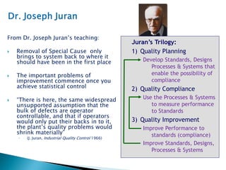From Dr. Joseph Juran’s teaching:
 Removal of Special Cause only
brings to system back to where it
should have been in the first place
 The important problems of
improvement commence once you
achieve statistical control
 “There is here, the same widespread
unsupported assumption that the
bulk of defects are operator
controllable, and that if operators
would only put their backs in to it,
the plant’s quality problems would
shrink materially”
◦ (J. Juran, Industrial Quality Control 1966)
Juran’s Trilogy:
1) Quality Planning
Develop Standards, Designs
Processes & Systems that
enable the possibility of
compliance
2) Quality Compliance
Use the Processes & Systems
to measure performance
to Standards
3) Quality Improvement
Improve Performance to
standards (compliance)
Improve Standards, Designs,
Processes & Systems
 