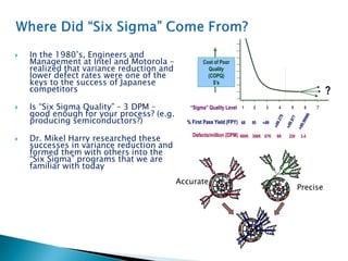  In the 1980’s, Engineers and
Management at Intel and Motorola -
realized that variance reduction and
lower defect rates were one of the
keys to the success of Japanese
competitors
 Is “Six Sigma Quality” – 3 DPM –
good enough for your process? (e.g.
producing semiconductors?)
 Dr. Mikel Harry researched these
successes in variance reduction and
formed them with others into the
“Six Sigma” programs that we are
familiar with today
“Sigma” Quality Level 1 2 3 4 5 6 7
Cost of Poor
Quality
(COPQ)
$’s
?
% First Pass Yield (FPY) 68 95 99
99.977
99.99966
99.379
Defects/million (DPM) 690K 308K 67K 6K 230 3.4
“Sigma” Quality Level 1 2 3 4 5 6 7
Cost of Poor
Quality
(COPQ)
$’s
?
% First Pass Yield (FPY) 68 95 99
99.977
99.99966
99.379
Defects/million (DPM) 690K 308K 67K 6K 230 3.4
Accurate
Precise
 