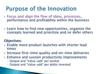  Focus and align the flow of ideas, processes,
performance and profitability within the business
 Learn how to find new opportunities, organize the
concepts learned and prioritize and/or defer others
Objectives:
 Enable more product launches with shorter lead
times
 Increase first-time quality and on-time deliveries
 Enhance and sustain productivity improvements
◦ Output and “Value-add” per worker
◦ Output and “Value-add” per dollar invested
 