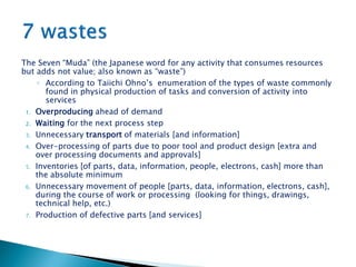The Seven “Muda” (the Japanese word for any activity that consumes resources
but adds not value; also known as “waste”)
◦ According to Taiichi Ohno’s enumeration of the types of waste commonly
found in physical production of tasks and conversion of activity into
services
1. Overproducing ahead of demand
2. Waiting for the next process step
3. Unnecessary transport of materials [and information]
4. Over-processing of parts due to poor tool and product design [extra and
over processing documents and approvals]
5. Inventories [of parts, data, information, people, electrons, cash] more than
the absolute minimum
6. Unnecessary movement of people [parts, data, information, electrons, cash],
during the course of work or processing (looking for things, drawings,
technical help, etc.)
7. Production of defective parts [and services]
 